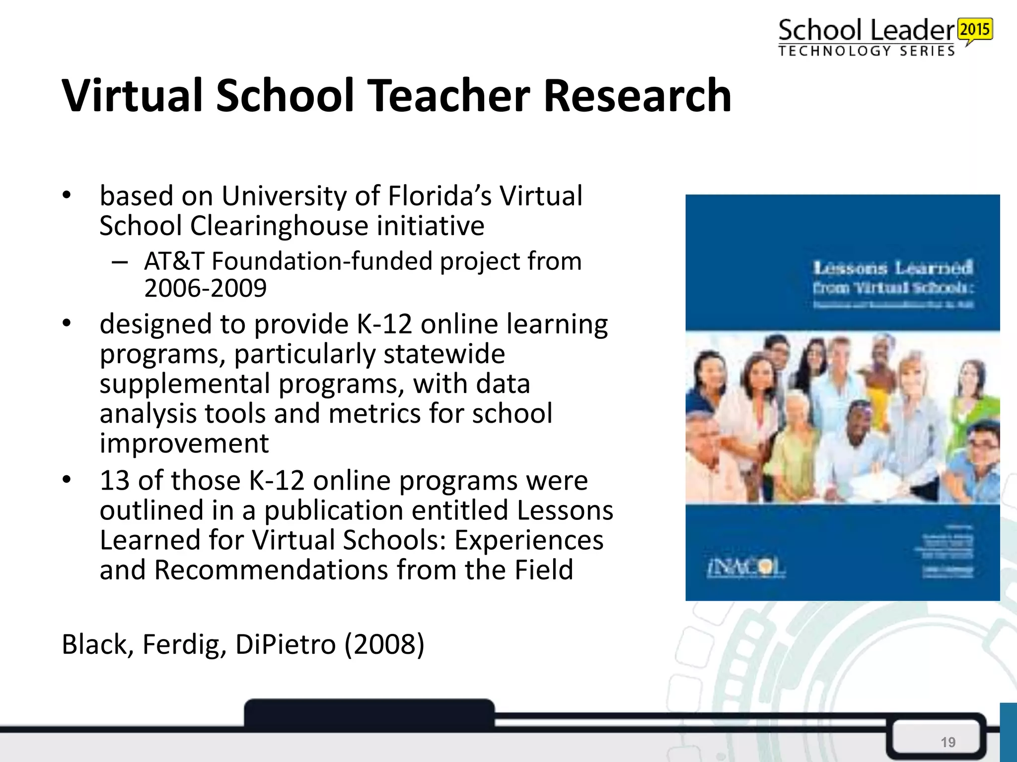 Virtual School Teacher Research
• based on University of Florida’s Virtual
School Clearinghouse initiative
– AT&T Foundation-funded project from
2006-2009
• designed to provide K-12 online learning
programs, particularly statewide
supplemental programs, with data
analysis tools and metrics for school
improvement
• 13 of those K-12 online programs were
outlined in a publication entitled Lessons
Learned for Virtual Schools: Experiences
and Recommendations from the Field
Black, Ferdig, DiPietro (2008)
19
 