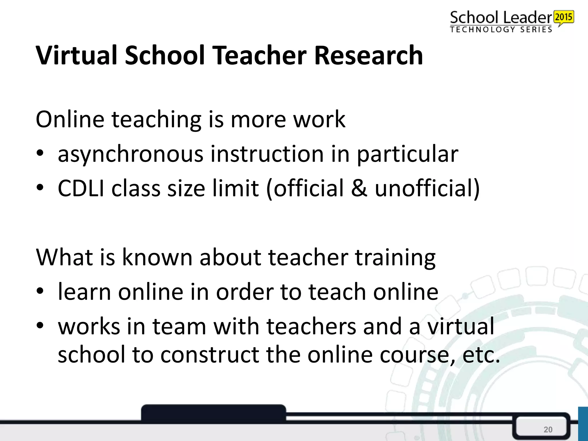 Virtual School Teacher Research
Online teaching is more work
• asynchronous instruction in particular
• CDLI class size limit (official & unofficial)
What is known about teacher training
• learn online in order to teach online
• works in team with teachers and a virtual
school to construct the online course, etc.
20
 