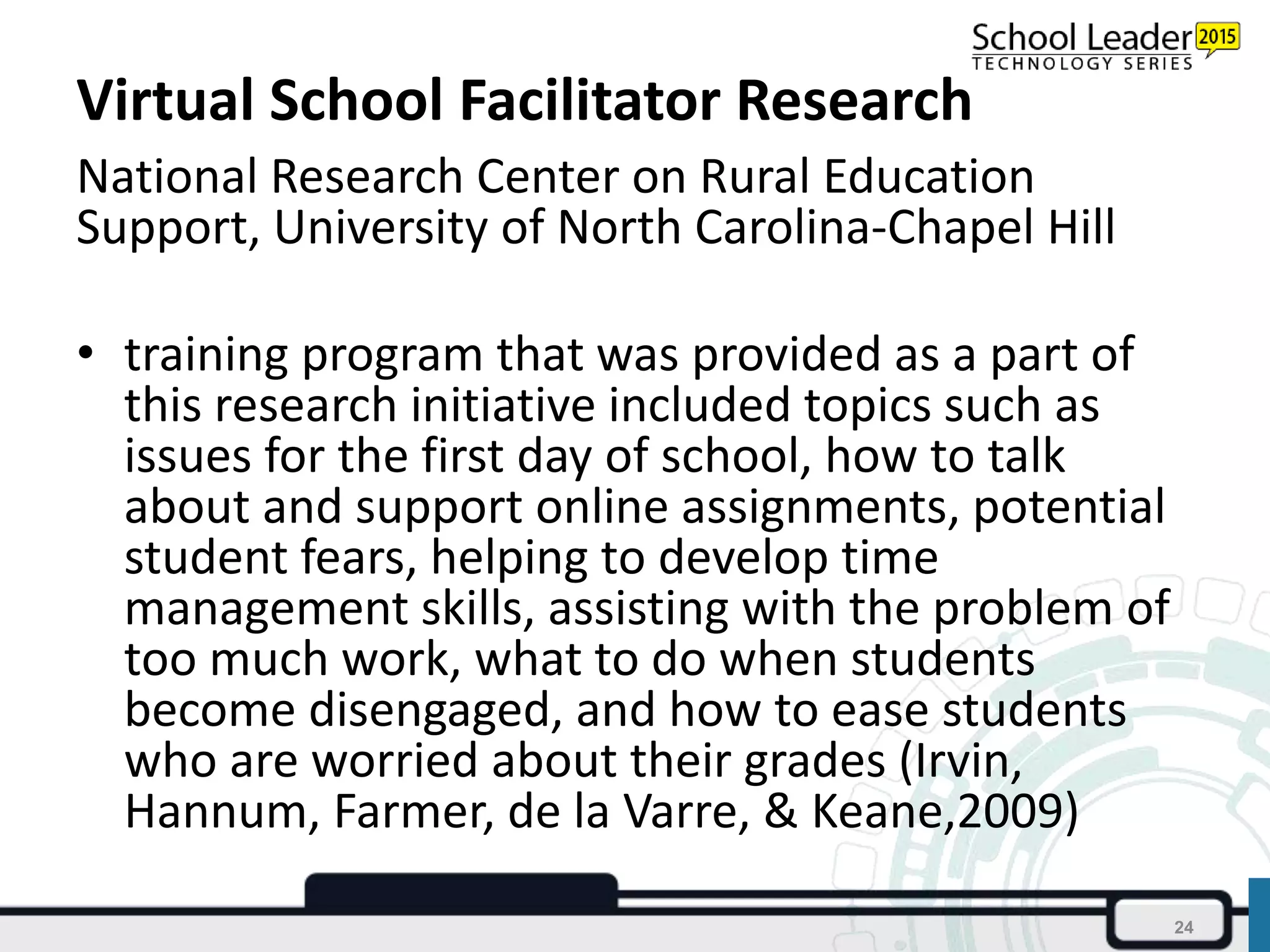 Virtual School Facilitator Research
National Research Center on Rural Education
Support, University of North Carolina-Chapel Hill
• training program that was provided as a part of
this research initiative included topics such as
issues for the first day of school, how to talk
about and support online assignments, potential
student fears, helping to develop time
management skills, assisting with the problem of
too much work, what to do when students
become disengaged, and how to ease students
who are worried about their grades (Irvin,
Hannum, Farmer, de la Varre, & Keane,2009)
24
 
