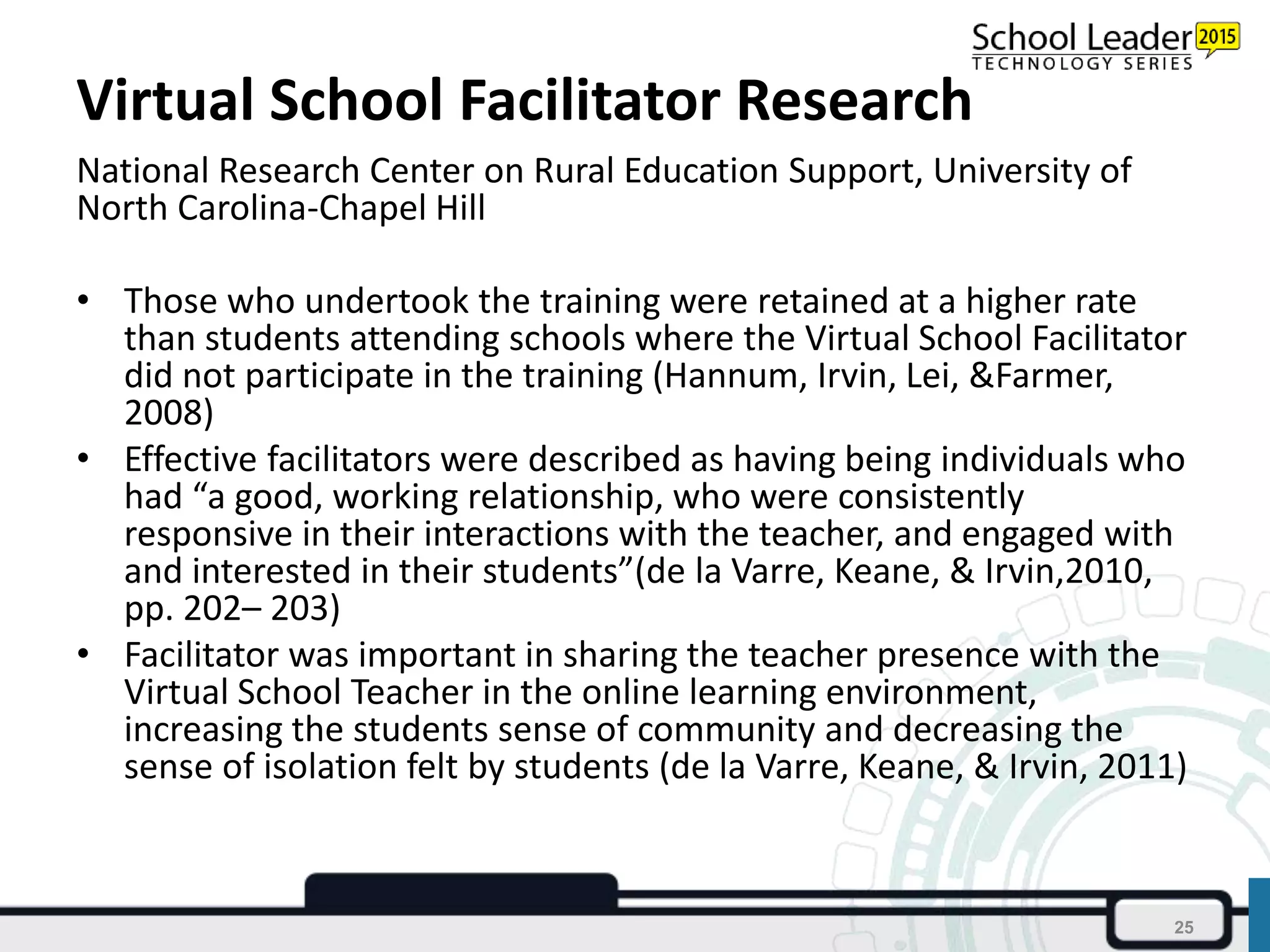 Virtual School Facilitator Research
National Research Center on Rural Education Support, University of
North Carolina-Chapel Hill
• Those who undertook the training were retained at a higher rate
than students attending schools where the Virtual School Facilitator
did not participate in the training (Hannum, Irvin, Lei, &Farmer,
2008)
• Effective facilitators were described as having being individuals who
had “a good, working relationship, who were consistently
responsive in their interactions with the teacher, and engaged with
and interested in their students”(de la Varre, Keane, & Irvin,2010,
pp. 202– 203)
• Facilitator was important in sharing the teacher presence with the
Virtual School Teacher in the online learning environment,
increasing the students sense of community and decreasing the
sense of isolation felt by students (de la Varre, Keane, & Irvin, 2011)
25
 