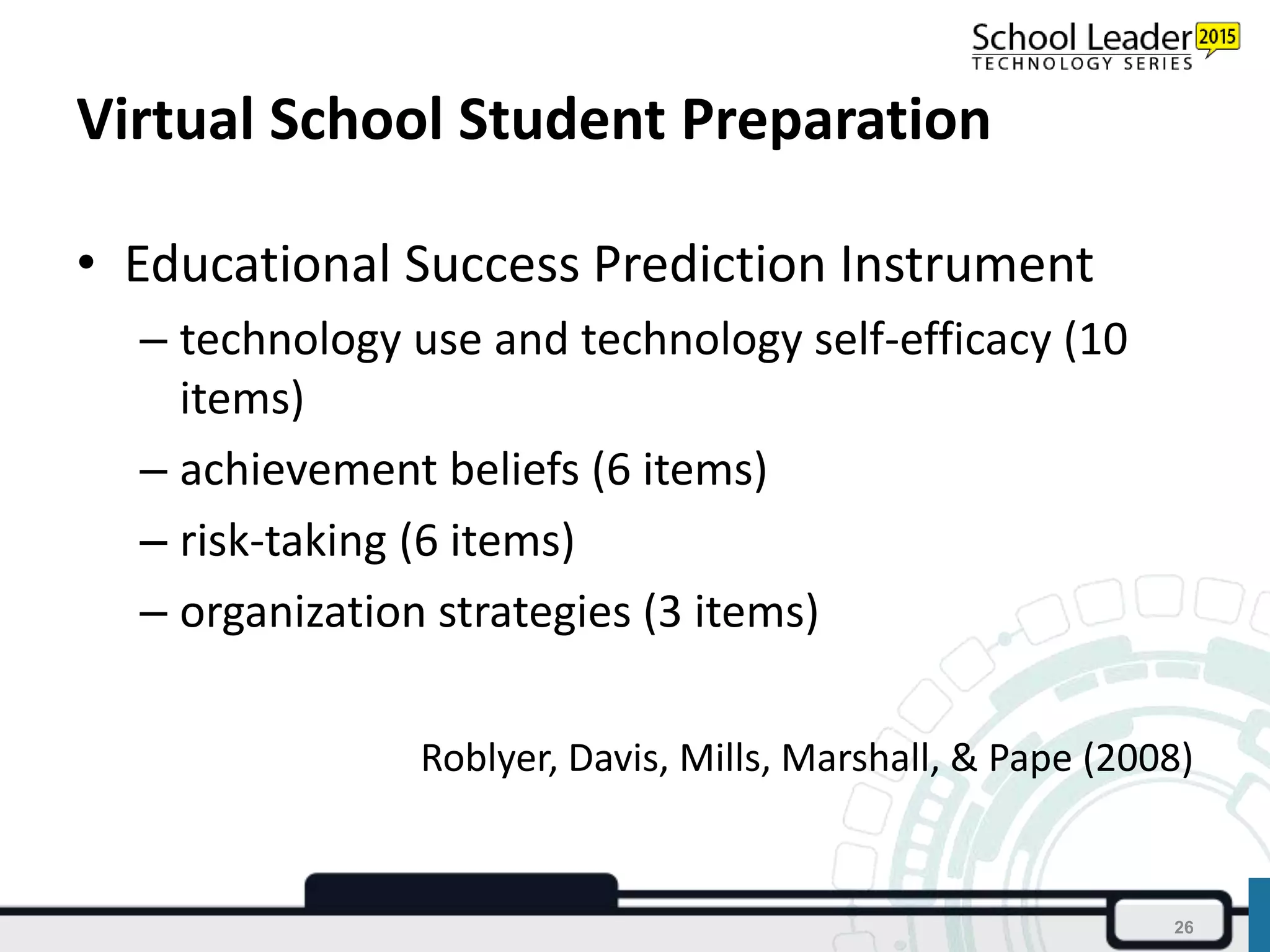 Virtual School Student Preparation
• Educational Success Prediction Instrument
– technology use and technology self-efficacy (10
items)
– achievement beliefs (6 items)
– risk-taking (6 items)
– organization strategies (3 items)
Roblyer, Davis, Mills, Marshall, & Pape (2008)
26
 