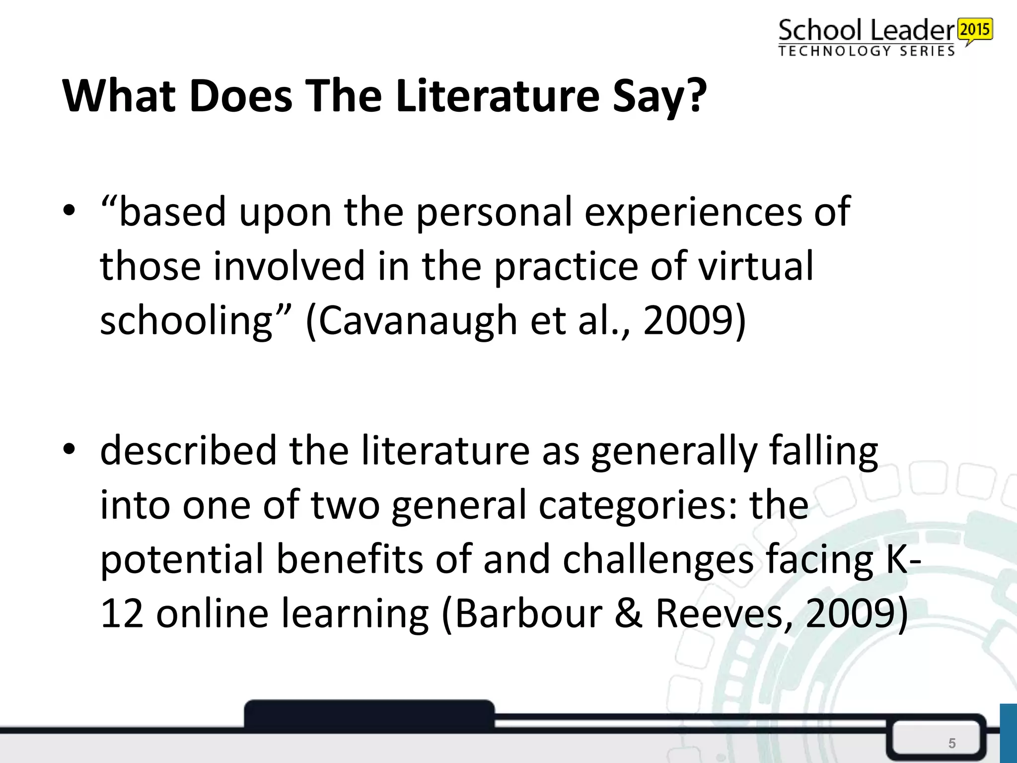 What Does The Literature Say?
• “based upon the personal experiences of
those involved in the practice of virtual
schooling” (Cavanaugh et al., 2009)
• described the literature as generally falling
into one of two general categories: the
potential benefits of and challenges facing K-
12 online learning (Barbour & Reeves, 2009)
5
 