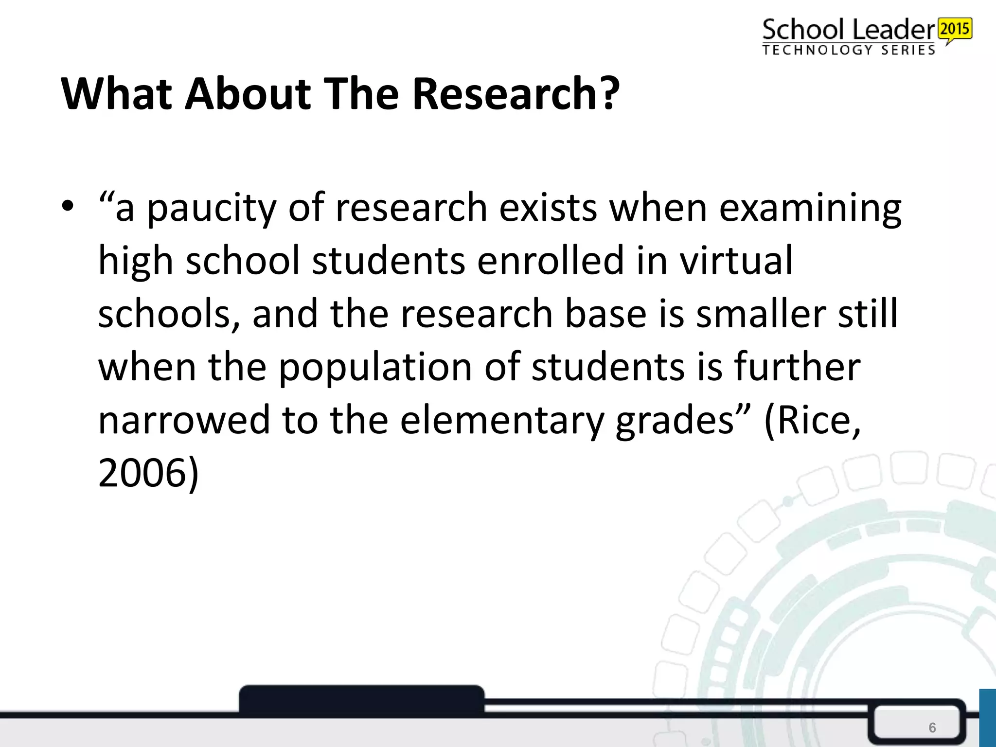 What About The Research?
• “a paucity of research exists when examining
high school students enrolled in virtual
schools, and the research base is smaller still
when the population of students is further
narrowed to the elementary grades” (Rice,
2006)
6
 
