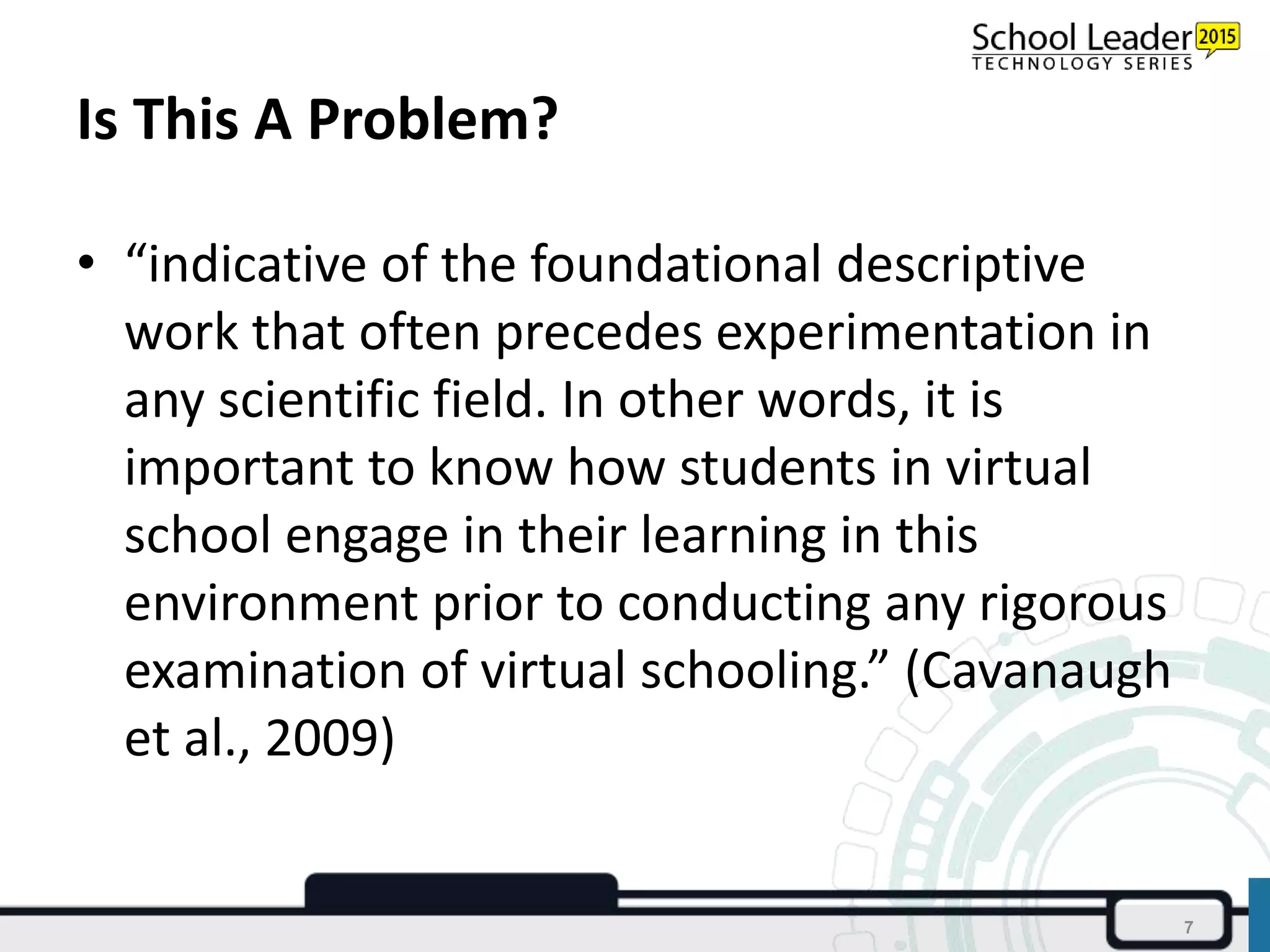 Is This A Problem?
• “indicative of the foundational descriptive
work that often precedes experimentation in
any scientific field. In other words, it is
important to know how students in virtual
school engage in their learning in this
environment prior to conducting any rigorous
examination of virtual schooling.” (Cavanaugh
et al., 2009)
7
 