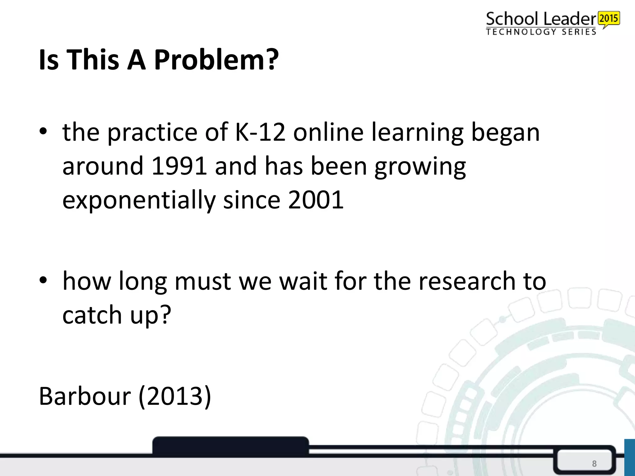 Is This A Problem?
• the practice of K-12 online learning began
around 1991 and has been growing
exponentially since 2001
• how long must we wait for the research to
catch up?
Barbour (2013)
8
 