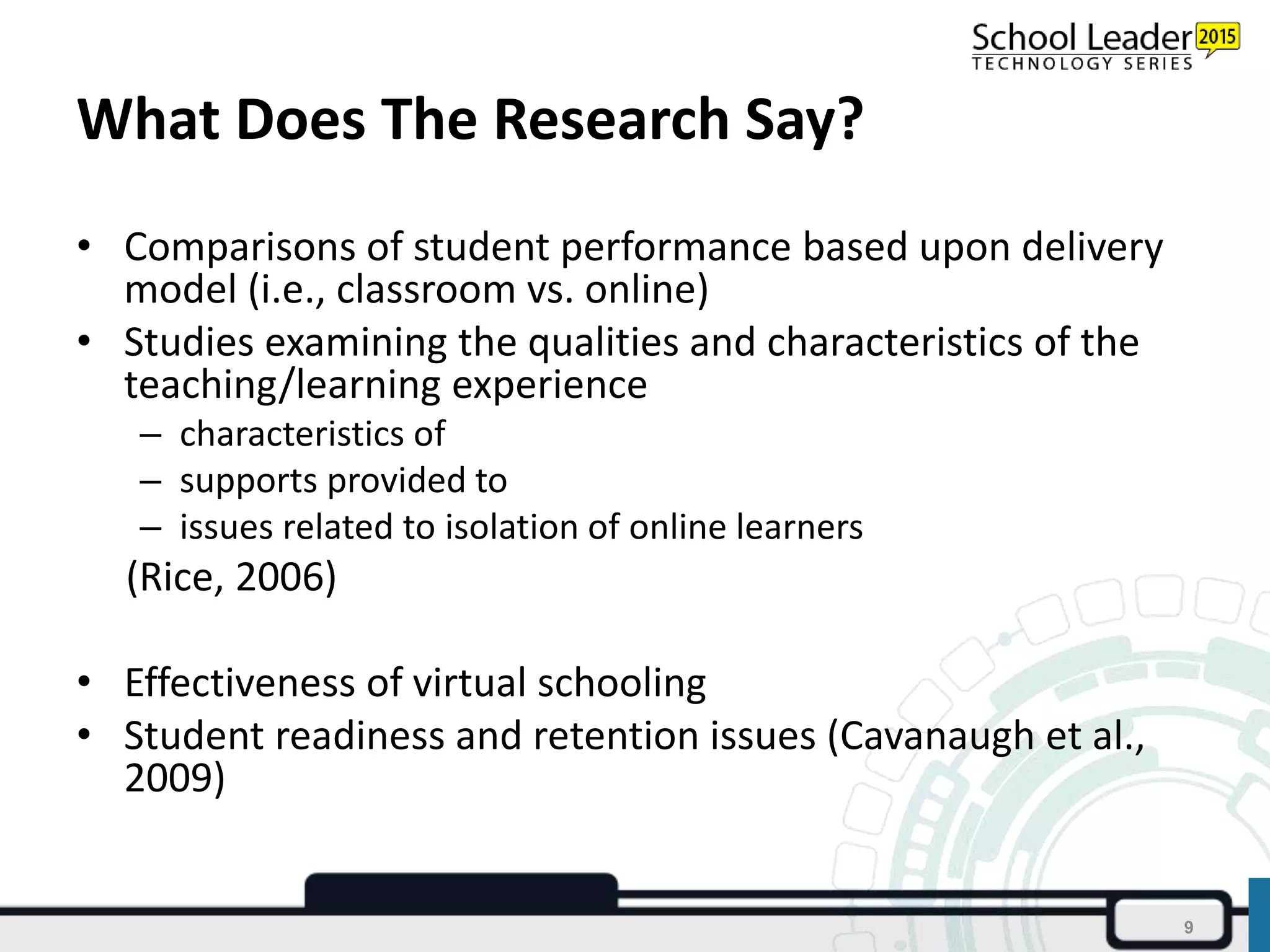 What Does The Research Say?
• Comparisons of student performance based upon delivery
model (i.e., classroom vs. online)
• Studies examining the qualities and characteristics of the
teaching/learning experience
– characteristics of
– supports provided to
– issues related to isolation of online learners
(Rice, 2006)
• Effectiveness of virtual schooling
• Student readiness and retention issues (Cavanaugh et al.,
2009)
9
 