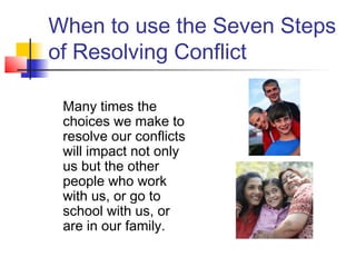 When to use the Seven Steps
of Resolving Conflict
Many times the
choices we make to
resolve our conflicts
will impact not only
us but the other
people who work
with us, or go to
school with us, or
are in our family.
 