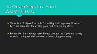 The Seven Steps to a Good
Analytical Essay
 There is no foolproof formula for writing a strong essay. However,
here are some tips for writing your first essay in my class.
 Remember: I am always here. Please contact me if you are having
trouble coming up with an idea or developing your essay.
 