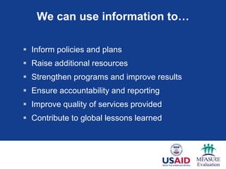 We can use information to…

 Inform policies and plans
 Raise additional resources
 Strengthen programs and improve results
 Ensure accountability and reporting
 Improve quality of services provided
 Contribute to global lessons learned
 