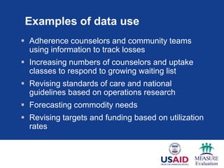 Examples of data use
 Adherence counselors and community teams
  using information to track losses
 Increasing numbers of counselors and uptake
  classes to respond to growing waiting list
 Revising standards of care and national
  guidelines based on operations research
 Forecasting commodity needs
 Revising targets and funding based on utilization
  rates
 