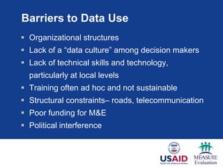 Barriers to Data Use
 Organizational structures
 Lack of a ―data culture‖ among decision makers
 Lack of technical skills and technology,
  particularly at local levels
 Training often ad hoc and not sustainable
 Structural constraints– roads, telecommunication
 Poor funding for M&E
 Political interference
 