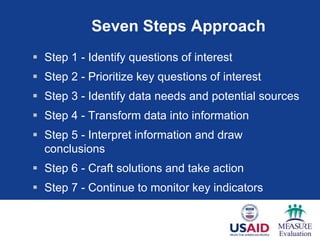 Seven Steps Approach
 Step 1 - Identify questions of interest
 Step 2 - Prioritize key questions of interest
 Step 3 - Identify data needs and potential sources
 Step 4 - Transform data into information
 Step 5 - Interpret information and draw
  conclusions
 Step 6 - Craft solutions and take action
 Step 7 - Continue to monitor key indicators
 