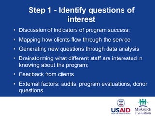 Step 1 - Identify questions of
                 interest
 Discussion of indicators of program success;
 Mapping how clients flow through the service
 Generating new questions through data analysis
 Brainstorming what different staff are interested in
  knowing about the program;
 Feedback from clients
 External factors: audits, program evaluations, donor
  questions
 