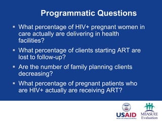Programmatic Questions
 What percentage of HIV+ pregnant women in
  care actually are delivering in health
  facilities?
 What percentage of clients starting ART are
  lost to follow-up?
 Are the number of family planning clients
  decreasing?
 What percentage of pregnant patients who
  are HIV+ actually are receiving ART?
 