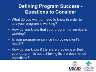 Defining Program Success -
        Questions to Consider
 What do you want or need to know in order to
  say your program is working?
 How do you know that your program or service is
  working?
 Is your program or service improving client‘s
  health?
 How do you know if there are problems or that
  your program is not achieving its pre-determined
  objectives?
 