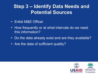 Step 3 – Identify Data Needs and
        Potential Sources
 Enlist M&E Officer
 How frequently or at what intervals do we need
  this information?
 Do the data already exist and are they available?
 Are the data of sufficient quality?
 