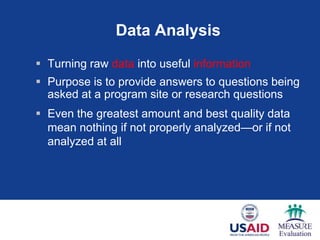 Data Analysis
 Turning raw data into useful information
 Purpose is to provide answers to questions being
  asked at a program site or research questions
 Even the greatest amount and best quality data
  mean nothing if not properly analyzed—or if not
  analyzed at all




                                               38
 