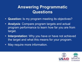 Answering Programmatic
               Questions
 Question: Is my program meeting its objectives?
 Analysis: Compare program targets and actual
  program performance to learn how far you are from
  target.
 Interpretation: Why you have or have not achieved
  the target and what this means for your program.
 May require more information.



                                                40
 
