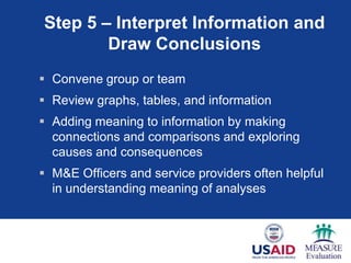 Step 5 – Interpret Information and
        Draw Conclusions
 Convene group or team
 Review graphs, tables, and information
 Adding meaning to information by making
  connections and comparisons and exploring
  causes and consequences
 M&E Officers and service providers often helpful
  in understanding meaning of analyses
 