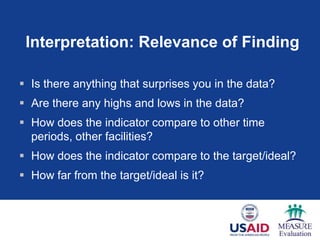 Interpretation: Relevance of Finding

 Is there anything that surprises you in the data?
 Are there any highs and lows in the data?
 How does the indicator compare to other time
  periods, other facilities?
 How does the indicator compare to the target/ideal?
 How far from the target/ideal is it?
 