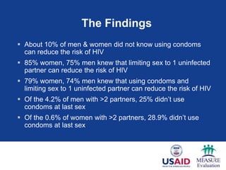 The Findings
 About 10% of men & women did not know using condoms
  can reduce the risk of HIV
 85% women, 75% men knew that limiting sex to 1 uninfected
  partner can reduce the risk of HIV
 79% women, 74% men knew that using condoms and
  limiting sex to 1 uninfected partner can reduce the risk of HIV
 Of the 4.2% of men with >2 partners, 25% didn‘t use
  condoms at last sex
 Of the 0.6% of women with >2 partners, 28.9% didn‘t use
  condoms at last sex
 