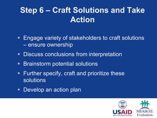 Step 6 – Craft Solutions and Take
               Action

 Engage variety of stakeholders to craft solutions
  – ensure ownership
 Discuss conclusions from interpretation
 Brainstorm potential solutions
 Further specify, craft and prioritize these
  solutions
 Develop an action plan
 