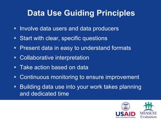 Data Use Guiding Principles
 Involve data users and data producers
 Start with clear, specific questions
 Present data in easy to understand formats
 Collaborative interpretation
 Take action based on data
 Continuous monitoring to ensure improvement
 Building data use into your work takes planning
  and dedicated time
 