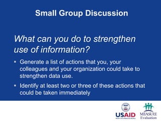 Small Group Discussion


What can you do to strengthen
use of information?
 Generate a list of actions that you, your
  colleagues and your organization could take to
  strengthen data use.
 Identify at least two or three of these actions that
  could be taken immediately
 