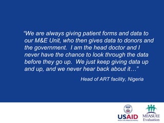 “We are always giving patient forms and data to
 our M&E Unit, who then gives data to donors and
 the government. I am the head doctor and I
 never have the chance to look through the data
 before they go up. We just keep giving data up
 and up, and we never hear back about it…”
                     Head of ART facility, Nigeria
 