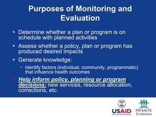 Purposes of Monitoring and
             Evaluation
 Determine whether a plan or program is on
  schedule with planned activities
 Assess whether a policy, plan or program has
  produced desired impacts
 Generate knowledge:
   • Identify factors (individual, community, programmatic)
     that influence health outcomes
 Help inform policy, planning or program
  decisions: new services, resource allocation,
  corrections, etc.
 