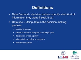 Definitions
 Data Demand - decision makers specify what kind of
  information they want & seek it out
 Data use – Using data in the decision making
  process
    monitor a program
    create or revise a program or strategic plan
    develop or revise a policy
    advocate for a policy or program
    allocate resources
 