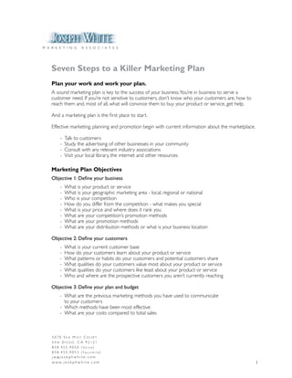 M A R K E T I N G         A S S O C I A T E S




    Seven Steps to a Killer Marketing Plan
    Plan your work and work your plan.
    A sound marketing plan is key to the success of your business. You’re in business to serve a
    customer need. If you’re not sensitive to customers, don’t know who your customers are, how to
    reach them and, most of all, what will convince them to buy your product or service, get help.

    And a marketing plan is the first place to start.

    Effective marketing, planning and promotion begin with current information about the marketplace.

          -   Talk to customers
          -   Study the advertising of other businesses in your community
          -   Consult with any relevant industry associations
          -   Visit your local library, the internet and other resources

    Marketing Plan Objectives
    Objective 1: Define your business
          -   What is your product or service
          -   What is your geographic marketing area - local, regional or national
          -   Who is your competition
          -   How do you differ from the competition - what makes you special
          -   What is your price and where does it rank you
          -   What are your competition’s promotion methods
          -   What are your promotion methods
          -   What are your distribution methods or what is your business location

    Objective 2: Define your customers
          -   What is your current customer base
          -   How do your customers learn about your product or service
          -   What patterns or habits do your customers and potential customers share
          -   What qualities do your customers value most about your product or service
          -   What qualities do your customers like least about your product or service
          -   Who and where are the prospective customers you aren’t currently reaching

    Objective 3: Define your plan and budget
          - What are the previous marketing methods you have used to communicate
            to your customers
          - Which methods have been most effective
          - What are your costs compared to total sales



    5070 Sea MiSt Court
    San Diego, Ca 92121
    8 5 8 . 4 5 5 . 9 0 5 0 ( Vo i c e )
    858.455.9053 (Facsimile)
    j w @j o s e p h w h i t e . c o m
    w w w. j o s e p h w h i t e . c o m                                                                1
 