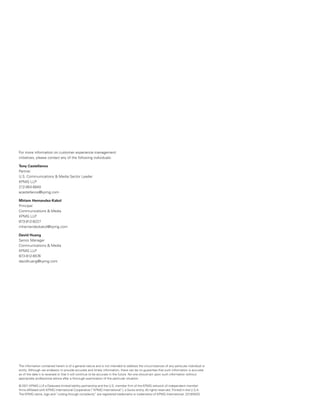 For more information on customer experience management
initiatives, please contact any of the following individuals:

Tony Castellanos
Partner
U.S. Communications & Media Sector Leader
KPMG LLP
212-954-6840
acastellanos@kpmg.com

Miriam Hernandez-Kakol
Principal
Communications & Media
KPMG LLP
973-912-6227
mhernandezkakol@kpmg.com

David Huang
Senior Manager
Communications & Media
KPMG LLP
973-912-6576
davidhuang@kpmg.com




The information contained herein is of a general nature and is not intended to address the circumstances of any particular individual or
entity. Although we endeavor to provide accurate and timely information, there can be no guarantee that such information is accurate
as of the date it is received or that it will continue to be accurate in the future. No one should act upon such information without
appropriate professional advice after a thorough examination of the particular situation.

© 2011 KPMG LLP a Delaware limited liability partnership and the U.S. member firm of the KPMG network of independent member
                    ,
firms affiliated with KPMG International Cooperative (“KPMG International”), a Swiss entity. All rights reserved. Printed in the U.S.A.
The KPMG name, logo and “cutting through complexity” are registered trademarks or trademarks of KPMG International. 23183NSS
 