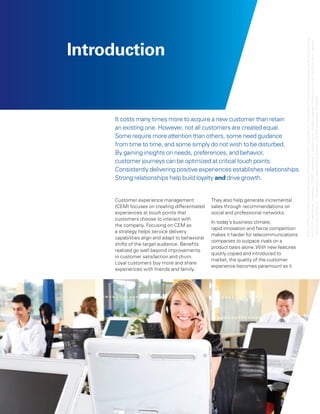 © 2011 KPMG LLP a Delaware limited liability partnership and the U.S. member firm of the KPMG network of independent member firms affiliated
Introduction




                                                                                             with KPMG International Cooperative (“KPMG International”), a Swiss entity. All rights reserved. Printed in the U.S.A. The KPMG name, logo and
                                                                                            “cutting through complexity” are registered trademarks or trademarks of KPMG International. 23183NSS
     It costs many times more to acquire a new customer than retain
     an existing one. However, not all customers are created equal.
     Some require more attention than others, some need guidance
     from time to time, and some simply do not wish to be disturbed.
     By gaining insights on needs, preferences, and behavior,
     customer journeys can be optimized at critical touch points.
     Consistently delivering positive experiences establishes relationships.
     Strong relationships help build loyalty and drive growth.


     Customer experience management               They also help generate incremental
     (CEM) focuses on creating differentiated     sales through recommendations on
     experiences at touch points that             social and professional networks.




                                                                                                               ,
     customers choose to interact with
                                                  In today’s business climate,
     the company. Focusing on CEM as
                                                  rapid innovation and fierce competition
     a strategy helps service delivery
                                                  makes it harder for telecommunications
     capabilities align and adapt to behavioral
                                                  companies to outpace rivals on a
     shifts of the target audience. Benefits
                                                  product basis alone. With new features
     realized go well beyond improvements
                                                  quickly copied and introduced to
     in customer satisfaction and churn.
                                                  market, the quality of the customer
     Loyal customers buy more and share
                                                  experience becomes paramount as it
     experiences with friends and family.
 