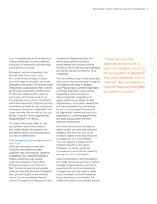 Seven steps to better customer experience management | 3




                                                                                                                                                © 2011 KPMG LLP a Delaware limited liability partnership and the U.S. member firm of the KPMG network of independent member firms affiliated
                                                                                                                                                with KPMG International Cooperative (“KPMG International”), a Swiss entity. All rights reserved. Printed in the U.S.A. The KPMG name, logo and
                                                                                                                                               “cutting through complexity” are registered trademarks or trademarks of KPMG International. 23183NSS
is an intangible that can be imitated but      statisticians. Responsibility for the           “Positive customer
not commoditized. In some instances,           end-to-end customer journey is
the quality of experience can even help        distributed across multiple business            experience can build its
justify premium pricing.                       functions, often times causing messaging        own momentum, creating
                                               and service delivery consistency to be
Managing customer experience can
                                               a challenge.                                    an ‘ecosystem of goodwill’
be a tall order. Every touch point,
from advertising campaigns to post-            The issue is becoming more acute as data        that costs relatively little to
purchase support, can affect customer          about customers accumulates throughout          maintain, but can deliver a
perception and loyalty. To influence those     the customer life cycle. In addition,
interactions, organizations often need to      as companies grow, whether organically          loyal fan base and tangible
go through a significant transformation        or through acquisition, new systems,            bottom-line returns. ”
of their own, adapting their systems,          applications, and processes are
processes, and infrastructure to put           often only partially integrated with
the customer at the center. The effort is      legacy infrastructure, leading to data
worth the investment. Positive customer        fragmentation, inconsistent taxonomies,




                                                                                                                                                                  ,
experience can build its own momentum,         and inaccurate reporting. Ownership
creating an ‘ecosystem of goodwill’ that       for the customer experience tends to
costs relatively little to maintain, but can   be fragmented, nestled within product
deliver a loyal fan base that generates        organizations, marketing departments,
tangible bottom-line returns.                  and sales groups, often with little
                                               cohesion among them.
This paper offers seven ideas to help
companies in the communications                Until now, the solution has been to
and media industry drive growth and            spend heavily on sales and customer
profitability using customer experience        analytics. But this, too, can cause
as a service differentiator.                   problems. Many marketing initiatives
                                               are evaluated on a one-off basis.
Why managing customer experience is
                                               The net impact is multiple teams
hard to do
                                               reporting results on the same
Although many departments and
                                               campaign, or worse, perceived
functions have systems to track
                                               improvements are artificial, driven by
customer data, and measure customer
                                               changes in metric calculations.
satisfaction, few organizations have a
holistic, enterprise-wide view of              Given its importance, communications
customer experience. Voice of the              and media companies are keen to rethink
Customer programs can determine                strategy, assign leadership, and define
Net Promoter scores but are typically          governance for customer experience
not action oriented. Business intelligence     management, not only to gain a better
tools provide insights on the dynamic          understanding of customer needs and
nature of customer behavior but not            buying behaviors but to translate the
without IT support and interpretation from     insights into better, more tailored, service.
 