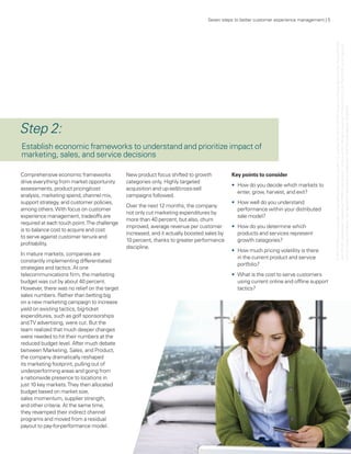 Seven steps to better customer experience management | 5




                                                                                                                                             © 2011 KPMG LLP a Delaware limited liability partnership and the U.S. member firm of the KPMG network of independent member firms affiliated
                                                                                                                                             with KPMG International Cooperative (“KPMG International”), a Swiss entity. All rights reserved. Printed in the U.S.A. The KPMG name, logo and
                                                                                                                                            “cutting through complexity” are registered trademarks or trademarks of KPMG International. 23183NSS
Step 2:
Establish economic frameworks to understand and prioritize impact of
marketing, sales, and service decisions

Comprehensive economic frameworks             New product focus shifted to growth           Key points to consider
drive everything from market opportunity      categories only. Highly targeted
                                                                                            •	 How do you decide which markets to
assessments, product pricing/cost             acquisition and up-sell/cross-sell
                                                                                               enter, grow, harvest, and exit?
analysis, marketing spend, channel mix,       campaigns followed.
support strategy, and customer policies,                                                    •	 How well do you understand
                                              Over the next 12 months, the company
among others. With focus on customer                                                           performance within your distributed
                                              not only cut marketing expenditures by
experience management, tradeoffs are                                                           sale model?
                                              more than 40 percent, but also, churn
required at each touch point. The challenge
                                              improved, average revenue per customer        •	 How do you determine which
is to balance cost to acquire and cost
                                              increased, and it actually boosted sales by      products and services represent




                                                                                                                                                               ,
to serve against customer tenure and
                                              10 percent, thanks to greater performance        growth categories?
profitability.
                                              discipline.
                                                                                            •	 How much pricing volatility is there
In mature markets, companies are
                                                                                               in the current product and service
constantly implementing differentiated
                                                                                               portfolio?
strategies and tactics. At one
telecommunications firm, the marketing                                                      •	 What is the cost to serve customers
budget was cut by about 40 percent.                                                            using current online and offline support
However, there was no relief on the target                                                     tactics?
sales numbers. Rather than betting big
on a new marketing campaign to increase
yield on existing tactics, big-ticket
expenditures, such as golf sponsorships
and TV advertising, were cut. But the
team realized that much deeper changes
were needed to hit their numbers at the
reduced budget level. After much debate
between Marketing, Sales, and Product,
the company dramatically reshaped
its marketing footprint, pulling out of
underperforming areas and going from
a nationwide presence to locations in
just 10 key markets. They then allocated
budget based on market size,
sales momentum, supplier strength,
and other criteria. At the same time,
they revamped their indirect channel
programs and moved from a residual
payout to pay-for-performance model.
 