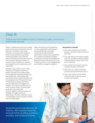 Seven steps to better customer experience management | 9




                                                                                                                                              © 2011 KPMG LLP a Delaware limited liability partnership and the U.S. member firm of the KPMG network of independent member firms affiliated
                                                                                                                                              with KPMG International Cooperative (“KPMG International”), a Swiss entity. All rights reserved. Printed in the U.S.A. The KPMG name, logo and
                                                                                                                                             “cutting through complexity” are registered trademarks or trademarks of KPMG International. 23183NSS
Step 6:
Deploy workflow-based tools to marketing, sales, and service
stakeholder groups

Today’s multichannel environment creates       Better connectivity and transparency         Key points to consider
many more sources of potential customer        can also create better reporting tools,
                                                                                            •	 How well coordinated are handoffs
interaction. Social and commercial             such as dashboards, and easier
                                                                                               between marketing, sales, and service
networks, for instance, offer important        monitoring, through enhanced
                                                                                               functions?
clues into the potential for up-selling,       performance measurement capabilities.
switching providers, and increasing            For companies wrestling with legacy          •	 How well does your company manage
revenue. Eliciting this information requires   architectures and fragmented databases,         customer escalations? How long does
that companies develop the ability to          SaaS and cloud computing can be a way           it typically take to resolve? How many
monitor customer behavior by channel           to leapfrog over to a more integrated data      are not resolved?




                                                                                                                                                                ,
and integrate that information across the      and workflow management platform.
                                                                                            •	 How are lead nurturing and customer
organization.
                                                                                               management plans monitored?
Workflow tools provide a way for sales,
                                                                                            •	 What tools are in place to facilitate
marketing, and support functions to
                                                                                               workflow across business functions?
perform key tasks more collaboratively
and transparently. These technologies can                                                   •	 How much visibility and control do
ease bottlenecks, reduce paperwork,                                                            customers have on service issues
and improve communication between and                                                          through online portals?
among departments. The real-time nature
of these systems allows information,
such as a new lead, to be flagged and
qualified. Once vetted, that lead, and the
entire customer record, including notes,
can be fed to the sales team.
Similarly, negative customer satisfaction
feedback can trigger workflows.
Depending on the issue, response may be
an automated e-mail or an outbound call by
a service quality agent.




Social and commercial networks, for
instance, offer important clues into
the potential for up-selling, switching
providers, and increasing revenue.
 
