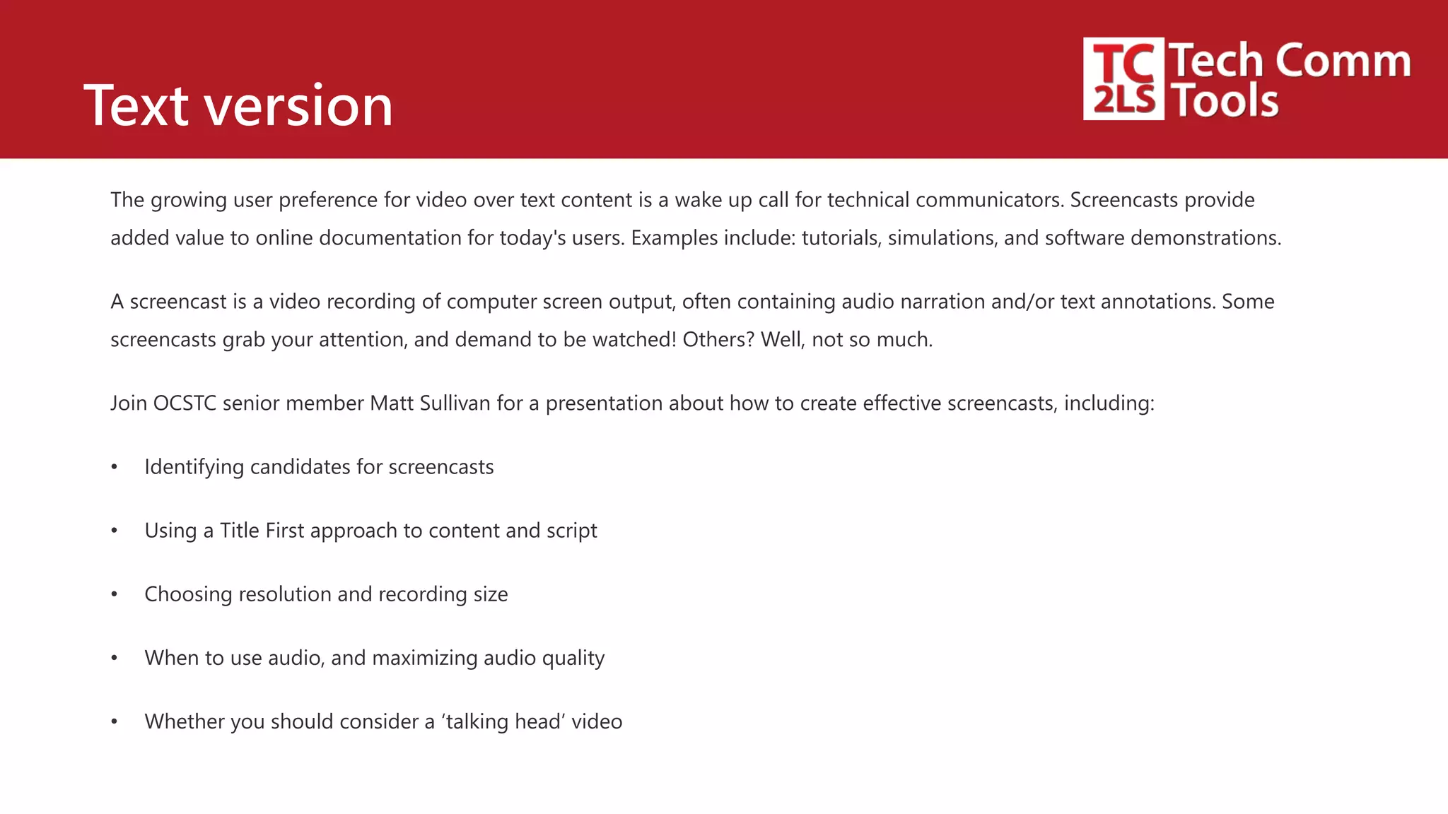 Text version
The growing user preference for video over text content is a wake up call for technical communicators. Screencasts provide
added value to online documentation for today's users. Examples include: tutorials, simulations, and software demonstrations.
A screencast is a video recording of computer screen output, often containing audio narration and/or text annotations. Some
screencasts grab your attention, and demand to be watched! Others? Well, not so much.
Join OCSTC senior member Matt Sullivan for a presentation about how to create effective screencasts, including:
• Identifying candidates for screencasts
• Using a Title First approach to content and script
• Choosing resolution and recording size
• When to use audio, and maximizing audio quality
• Whether you should consider a ‘talking head’ video
 