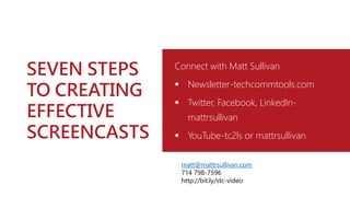 SEVEN STEPS
TO CREATING
EFFECTIVE
SCREENCASTS
Connect with Matt Sullivan
 Newsletter-techcommtools.com
 Twitter, Facebook, LinkedIn-
mattrsullivan
 YouTube-tc2ls or mattrsullivan
matt@mattrsullivan.com
714 798-7596
http://bit.ly/stc-video
 
