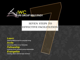 SEVEN STEPS TO
EFFECTIVE FACILITATION
Learn
applying Biblical truth for everyday living
Invite
welcoming others to our fellowship
Fellowship
nurturing Christ centered caring relationships
Evangelize
reaching others with the hope of Christ
 