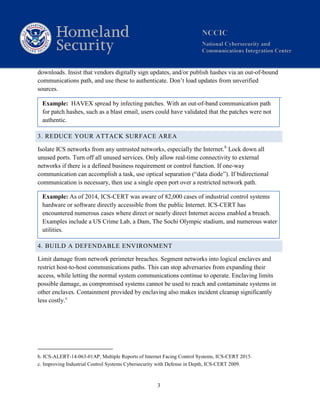 3
downloads. Insist that vendors digitally sign updates, and/or publish hashes via an out-of-bound
communications path, and use these to authenticate. Don’t load updates from unverified
sources.
Example: HAVEX spread by infecting patches. With an out-of-band communication path
for patch hashes, such as a blast email, users could have validated that the patches were not
authentic.
3. REDUCE YOUR ATTACK SURFACE AREA
Isolate ICS networks from any untrusted networks, especially the Internet.b
Lock down all
unused ports. Turn off all unused services. Only allow real-time connectivity to external
networks if there is a defined business requirement or control function. If one-way
communication can accomplish a task, use optical separation (“data diode”). If bidirectional
communication is necessary, then use a single open port over a restricted network path.
Example: As of 2014, ICS-CERT was aware of 82,000 cases of industrial control systems
hardware or software directly accessible from the public Internet. ICS-CERT has
encountered numerous cases where direct or nearly direct Internet access enabled a breach.
Examples include a US Crime Lab, a Dam, The Sochi Olympic stadium, and numerous water
utilities.
4. BUILD A DEFENDABLE ENVIRONMENT
Limit damage from network perimeter breaches. Segment networks into logical enclaves and
restrict host-to-host communications paths. This can stop adversaries from expanding their
access, while letting the normal system communications continue to operate. Enclaving limits
possible damage, as compromised systems cannot be used to reach and contaminate systems in
other enclaves. Containment provided by enclaving also makes incident cleanup significantly
less costly.c
b. ICS-ALERT-14-063-01AP, Multiple Reports of Internet Facing Control Systems, ICS-CERT 2015.
c. Improving Industrial Control Systems Cybersecurity with Defense in Depth, ICS-CERT 2009.
 