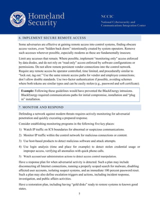 5
6. IMPLEMENT SECURE REMOTE ACCESS
Some adversaries are effective at gaining remote access into control systems, finding obscure
access vectors, even “hidden back doors” intentionally created by system operators. Remove
such accesses wherever possible, especially modems as these are fundamentally insecure.
Limit any accesses that remain. Where possible, implement “monitoring only” access enforced
by data diodes, and do not rely on “read only” access enforced by software configurations or
permissions. Do not allow remote persistent vendor connections into the control network.
Require any remote access be operator controlled, time limited, and procedurally similar to
“lock out, tag out.” Use the same remote access paths for vendor and employee connections;
don’t allow double standards. Use two-factor authentication if possible, avoiding schemes
where both tokens are similar types and can be easily stolen (e.g., password and soft certificate).
Example: Following these guidelines would have prevented the BlackEnergy intrusions.
BlackEnergy required communications paths for initial compromise, installation and “plug
in” installation.
7. MONITOR AND RESPOND
Defending a network against modern threats requires actively monitoring for adversarial
penetration and quickly executing a prepared response.
Consider establishing monitoring programs in the following five key places:
1) Watch IP traffic on ICS boundaries for abnormal or suspicious communications.
2) Monitor IP traffic within the control network for malicious connections or content.
3) Use host-based products to detect malicious software and attack attempts.
4) Use login analysis (time and place for example) to detect stolen credential usage or
improper access, verifying all anomalies with quick phone calls.
5) Watch account/user administration actions to detect access control manipulation.
Have a response plan for when adversarial activity is detected. Such a plan may include
disconnecting all Internet connections, running a properly scoped search for malware, disabling
affected user accounts, isolating suspect systems, and an immediate 100 percent password reset.
Such a plan may also define escalation triggers and actions, including incident response,
investigation, and public affairs activities.
Have a restoration plan, including having “gold disks” ready to restore systems to known good
states.
 