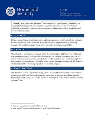 6
Example: Attackers render Windows®d
based devices in a control network inoperative by
wiping hard drive contents. Recent attacks against Saudi Aramco™e
and Sony Pictures
demonstrate that quick restoration of such computers is key to restoring an attacked network
to an operational state.
CONCLUSION
Defense against the modern threat requires applying measures to protect not only the perimeter
but also the interior. While no system is 100 percent secure, implementing the seven key
strategies discussed in this paper can greatly improve the security posture of ICSs.
DISCLAIMER
The information and opinions contained in this document are provided “as is” and without any
warranties or guarantees. Reference herein to any specific commercial products, process, or
service by trade name, trademark, manufacturer, or otherwise, does not constitute or imply its
endorsement, recommendation, or favoring by the United States Government, and this guidance
shall not be used for advertising or product endorsement purposes.
ACKNOWLEDGMENT
This document “Seven Steps to Effectively Defend Industrial Control Systems” was written in
collaboration, with contributions from subject matter experts working at the Department of
Homeland Security (DHS), the Federal Bureau of Investigation (FBI), and the National Security
Agency (NSA).
d. Windows®
is a registered trademark of Microsoft Corp.
e. Saudi Aramco™
is an unregistered trademark of Saudi Arabian Oil Company.
 