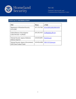 7
CONTACT INFORMATION
POC Phone e-Mail
Department of Homeland Security
ICS-CERT
877-776-7585 ICS-CERT@HQ.DHS.GOV
Federal Bureau of Investigation
Cyber Division - CyWatch
855-292-3937 CyWatch@ic.fbi.gov
National Security Agency (Industry)
Industry Inquiries
410-854-6091 bao@nsa.gov
National Security Agency (Government)
IAD Client Contact Center
410-854-4200 IAD CCC@nsa.gov
 