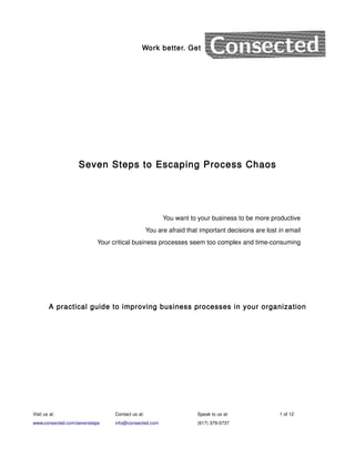 Work better. Get




                   Seven Steps to Escaping Process Chaos




                                                      You want to your business to be more productive
                                                You are afraid that important decisions are lost in email
                          Your critical business processes seem too complex and time-consuming




        A practical guide to improving business processes in your organization




Visit us at:                   Contact us at:                      Speak to us at:               1 of 12
www.consected.com/sevensteps   info@consected.com                  (617) 379-0737
 