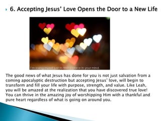  6. Accepting Jesus’ Love Opens the Door to a New Life
The good news of what Jesus has done for you is not just salvation from a
coming apocalyptic destruction but accepting Jesus’ love, will begin to
transform and fill your life with purpose, strength, and value. Like Leah,
you will be amazed at the realization that you have discovered true love!
You can thrive in the amazing joy of worshipping Him with a thankful and
pure heart regardless of what is going on around you.
 