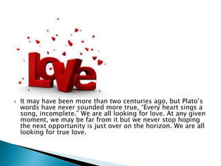  It may have been more than two centuries ago, but Plato’s
words have never sounded more true, “Every heart sings a
song, incomplete.” We are all looking for love. At any given
moment, we may be far from it but we never stop hoping
the next opportunity is just over on the horizon. We are all
looking for true love.
 