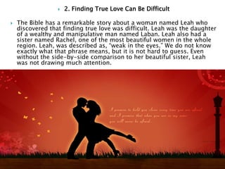  2. Finding True Love Can Be Difficult
 The Bible has a remarkable story about a woman named Leah who
discovered that finding true love was difficult. Leah was the daughter
of a wealthy and manipulative man named Laban. Leah also had a
sister named Rachel, one of the most beautiful women in the whole
region. Leah, was described as, “weak in the eyes.” We do not know
exactly what that phrase means, but it is not hard to guess. Even
without the side-by-side comparison to her beautiful sister, Leah
was not drawing much attention.
 