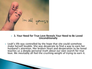  3. Your Need for True Love Reveals Your Need to Be Loved
Unconditionally
 Leah’s life was controlled by the hope that she could somehow
make herself lovable. She was desperate to find a way to earn her
husband’s attention. Her broken heart and desperation to be loved
teaches us a deeply personal truth about our own search for true
love. We inevitably all feel the crushing weight of trying to earn it.
 