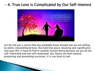  4. True Love is Complicated by Our Self-Interest
Let me tell you a secret that you probably know already but are not willing
to admit. Unconditional love, the kind that pours meaning and significance
into your life, is hard to find in another human being because we are all too
self-interested and too self-motivated. Our hearts are bent toward
protecting and promoting ourselves. It is not hard to see!
 